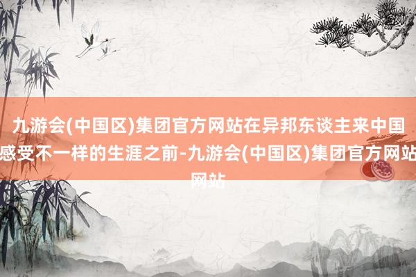 九游会(中国区)集团官方网站在异邦东谈主来中国感受不一样的生涯之前-九游会(中国区)集团官方网站