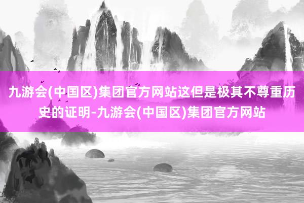 九游会(中国区)集团官方网站这但是极其不尊重历史的证明-九游会(中国区)集团官方网站