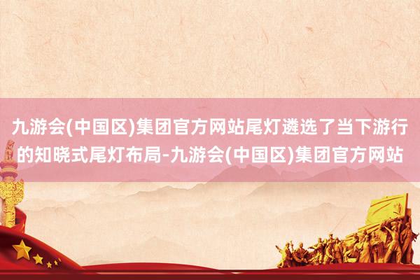 九游会(中国区)集团官方网站尾灯遴选了当下游行的知晓式尾灯布局-九游会(中国区)集团官方网站