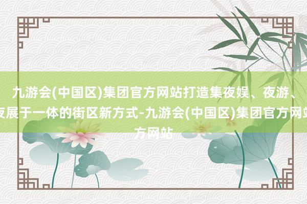 九游会(中国区)集团官方网站打造集夜娱、夜游、夜展于一体的街区新方式-九游会(中国区)集团官方网站