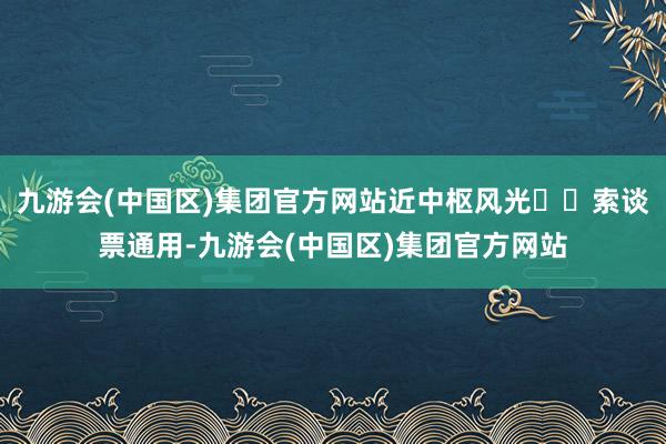 九游会(中国区)集团官方网站近中枢风光⚠️索谈票通用-九游会(中国区)集团官方网站