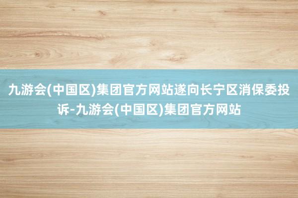 九游会(中国区)集团官方网站遂向长宁区消保委投诉-九游会(中国区)集团官方网站