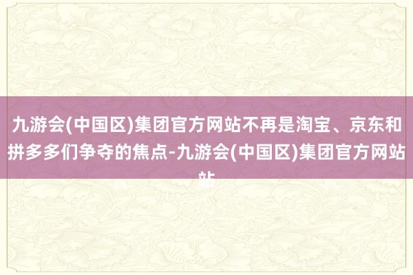 九游会(中国区)集团官方网站不再是淘宝、京东和拼多多们争夺的焦点-九游会(中国区)集团官方网站