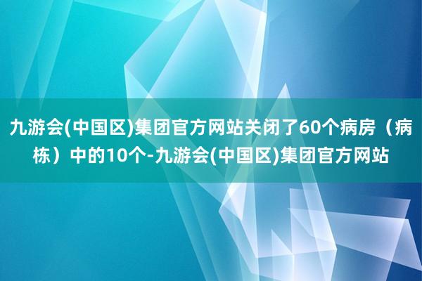 九游会(中国区)集团官方网站关闭了60个病房（病栋）中的10个-九游会(中国区)集团官方网站