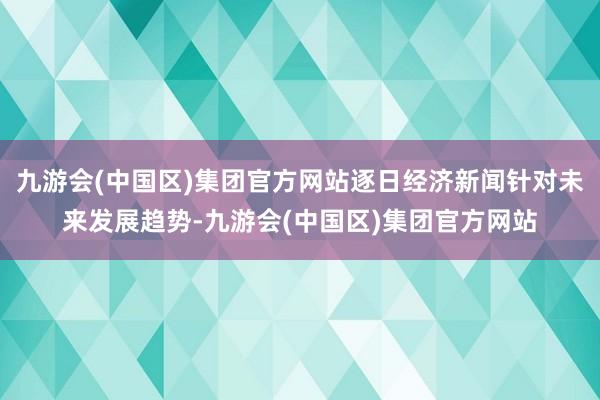 九游会(中国区)集团官方网站逐日经济新闻针对未来发展趋势-九游会(中国区)集团官方网站