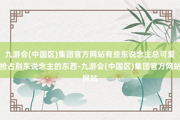 九游会(中国区)集团官方网站有些东说念主总可爱抢占别东说念主的东西-九游会(中国区)集团官方网站