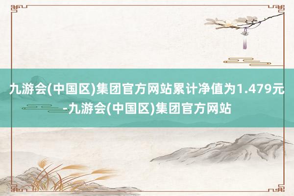 九游会(中国区)集团官方网站累计净值为1.479元-九游会(中国区)集团官方网站