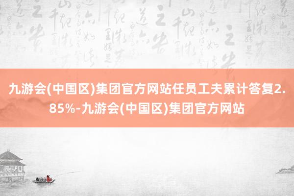 九游会(中国区)集团官方网站任员工夫累计答复2.85%-九游会(中国区)集团官方网站