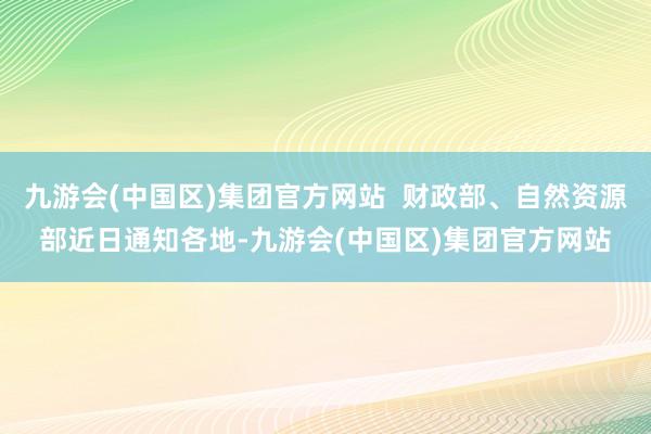 九游会(中国区)集团官方网站  财政部、自然资源部近日通知各地-九游会(中国区)集团官方网站