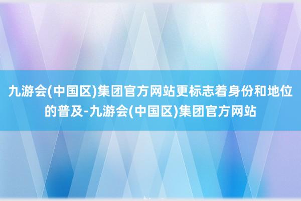 九游会(中国区)集团官方网站更标志着身份和地位的普及-九游会(中国区)集团官方网站