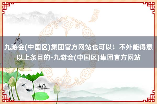 九游会(中国区)集团官方网站也可以！不外能得意以上条目的-九游会(中国区)集团官方网站