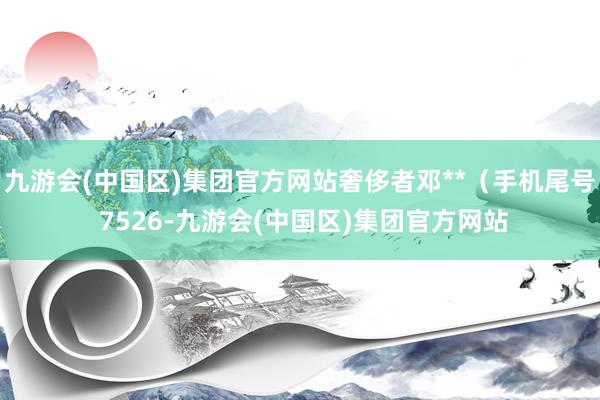 九游会(中国区)集团官方网站奢侈者邓**（手机尾号 7526-九游会(中国区)集团官方网站