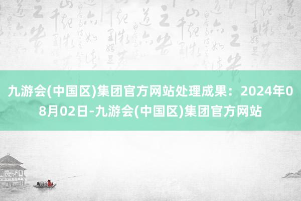 九游会(中国区)集团官方网站处理成果：2024年08月02日-九游会(中国区)集团官方网站