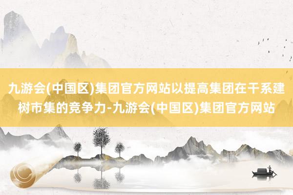 九游会(中国区)集团官方网站以提高集团在干系建树市集的竞争力-九游会(中国区)集团官方网站