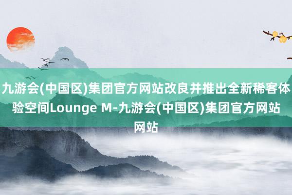 九游会(中国区)集团官方网站改良并推出全新稀客体验空间Lounge M-九游会(中国区)集团官方网站