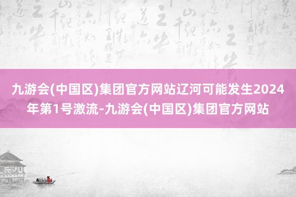 九游会(中国区)集团官方网站辽河可能发生2024年第1号激流-九游会(中国区)集团官方网站