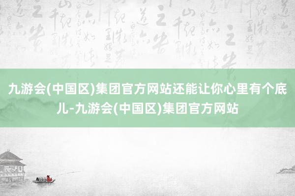 九游会(中国区)集团官方网站还能让你心里有个底儿-九游会(中国区)集团官方网站