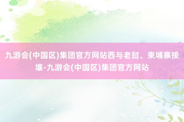 九游会(中国区)集团官方网站西与老挝、柬埔寨接壤-九游会(中国区)集团官方网站