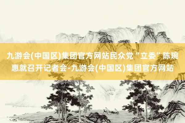 九游会(中国区)集团官方网站民众党“立委”陈琬惠就召开记者会-九游会(中国区)集团官方网站