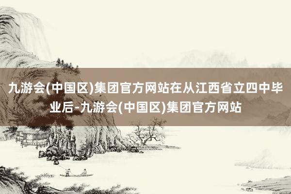 九游会(中国区)集团官方网站在从江西省立四中毕业后-九游会(中国区)集团官方网站