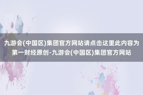 九游会(中国区)集团官方网站请点击这里此内容为第一财经原创-九游会(中国区)集团官方网站