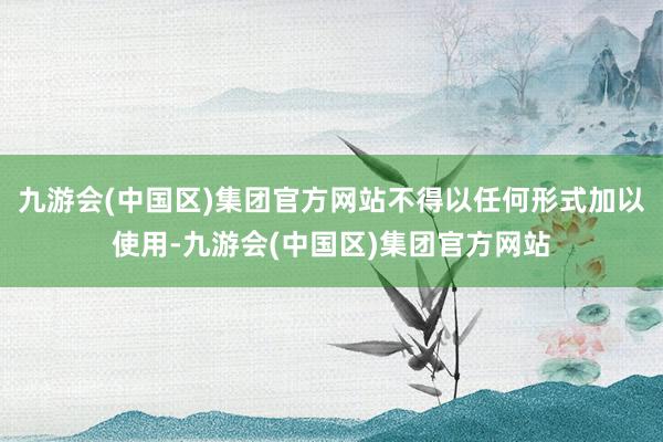 九游会(中国区)集团官方网站不得以任何形式加以使用-九游会(中国区)集团官方网站