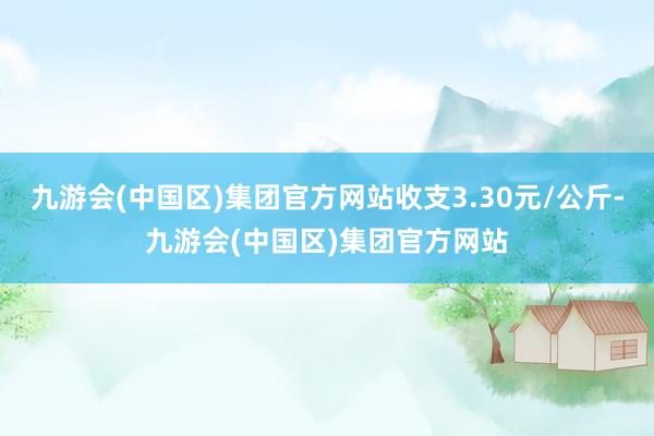 九游会(中国区)集团官方网站收支3.30元/公斤-九游会(中国区)集团官方网站