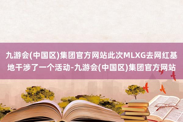 九游会(中国区)集团官方网站此次MLXG去网红基地干涉了一个活动-九游会(中国区)集团官方网站