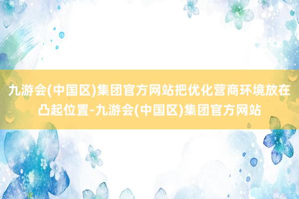 九游会(中国区)集团官方网站把优化营商环境放在凸起位置-九游会(中国区)集团官方网站