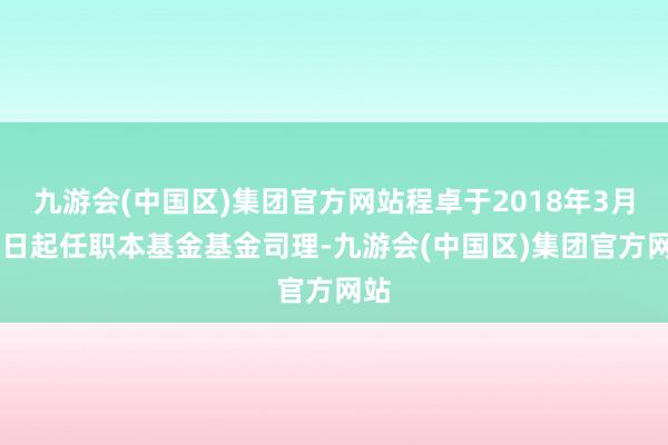 九游会(中国区)集团官方网站程卓于2018年3月15日起任职本基金基金司理-九游会(中国区)集团官方网站