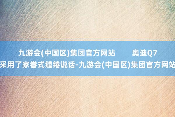 九游会(中国区)集团官方网站        奥迪Q7采用了家眷式缱绻说话-九游会(中国区)集团官方网站