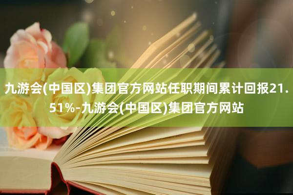 九游会(中国区)集团官方网站任职期间累计回报21.51%-九游会(中国区)集团官方网站