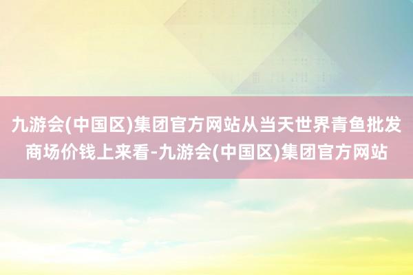 九游会(中国区)集团官方网站从当天世界青鱼批发商场价钱上来看-九游会(中国区)集团官方网站