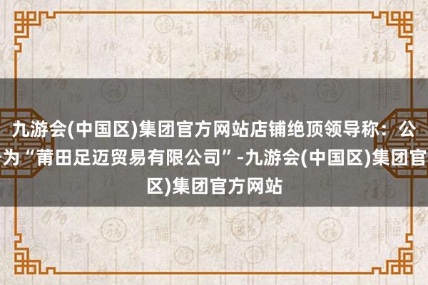 九游会(中国区)集团官方网站店铺绝顶领导称：公司称号为“莆田足迈贸易有限公司”-九游会(中国区)集团官方网站