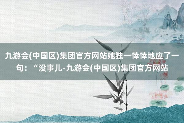 九游会(中国区)集团官方网站她独一悻悻地应了一句：“没事儿-九游会(中国区)集团官方网站