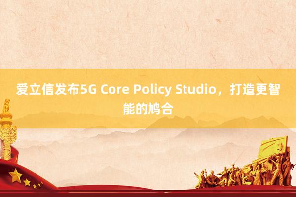 爱立信发布5G Core Policy Studio，打造更智能的鸠合