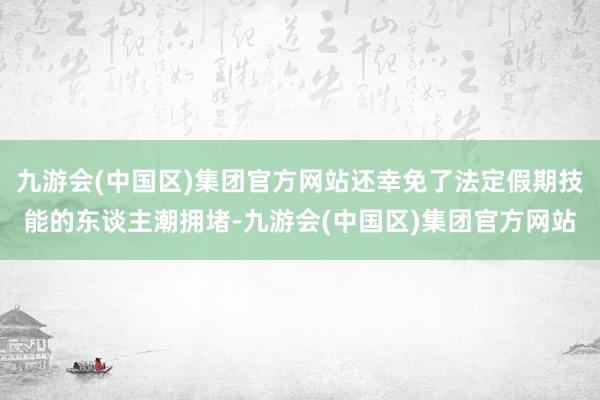 九游会(中国区)集团官方网站还幸免了法定假期技能的东谈主潮拥堵-九游会(中国区)集团官方网站