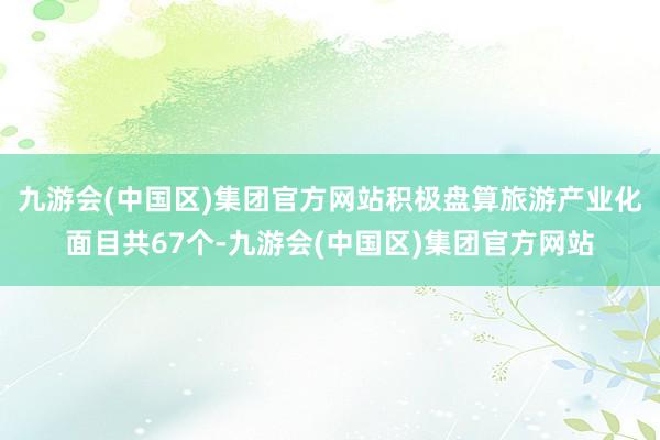 九游会(中国区)集团官方网站积极盘算旅游产业化面目共67个-九游会(中国区)集团官方网站