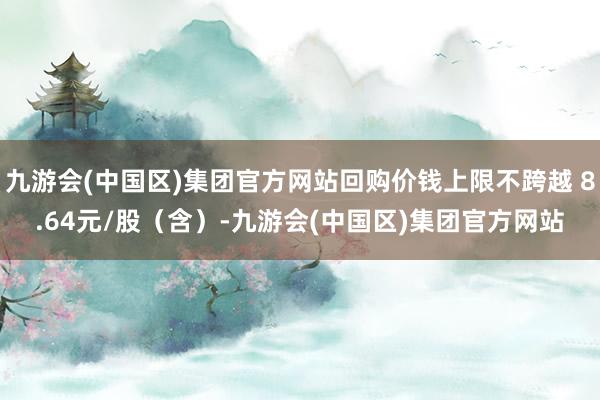 九游会(中国区)集团官方网站回购价钱上限不跨越 8.64元/股（含）-九游会(中国区)集团官方网站