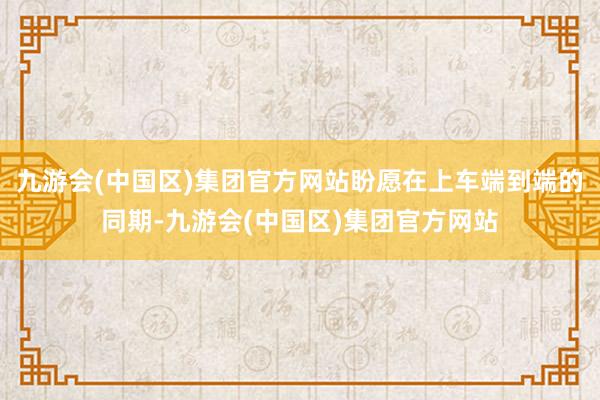 九游会(中国区)集团官方网站盼愿在上车端到端的同期-九游会(中国区)集团官方网站