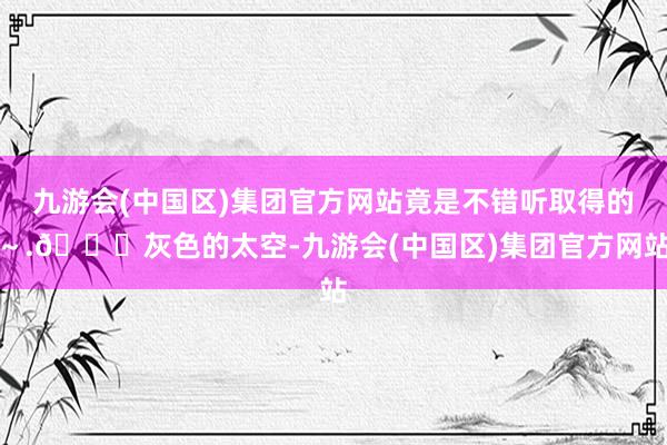 九游会(中国区)集团官方网站竟是不错听取得的～.🍂灰色的太空-九游会(中国区)集团官方网站