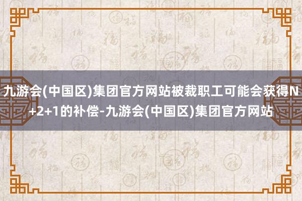 九游会(中国区)集团官方网站被裁职工可能会获得N+2+1的补偿-九游会(中国区)集团官方网站