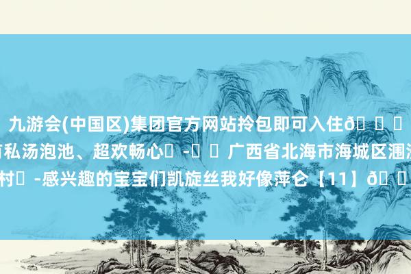 九游会(中国区)集团官方网站拎包即可入住👍🏻部分房间还带有私汤泡池、超欢畅心	-❣️广西省北海市海城区涠洲镇下后背塘村	-感兴趣的宝宝们凯旋丝我好像萍仑【11】🈶幽会-九游会(中国区)集团官方网站