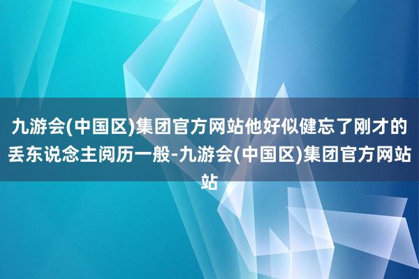 九游会(中国区)集团官方网站他好似健忘了刚才的丢东说念主阅历一般-九游会(中国区)集团官方网站