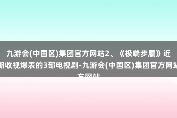 九游会(中国区)集团官方网站2、《极端步履》近期收视爆表的3部电视剧-九游会(中国区)集团官方网站