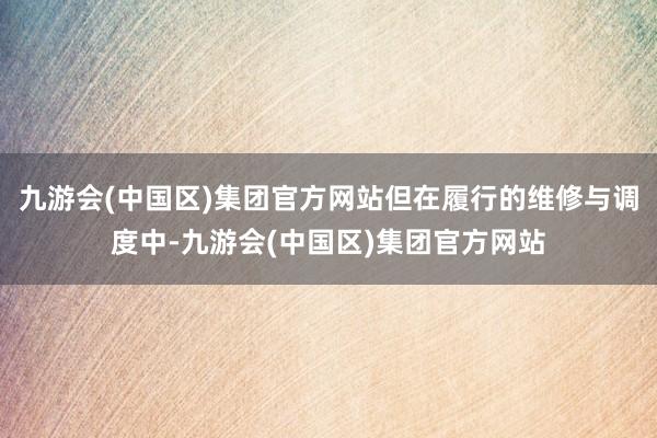 九游会(中国区)集团官方网站但在履行的维修与调度中-九游会(中国区)集团官方网站