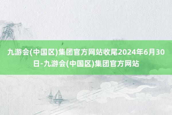 九游会(中国区)集团官方网站收尾2024年6月30日-九游会(中国区)集团官方网站