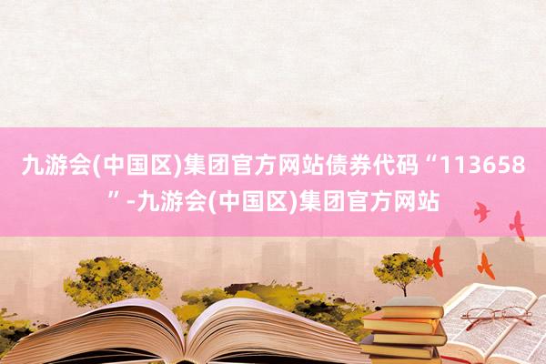 九游会(中国区)集团官方网站债券代码“113658”-九游会(中国区)集团官方网站