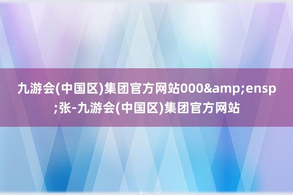 九游会(中国区)集团官方网站000&ensp;张-九游会(中国区)集团官方网站