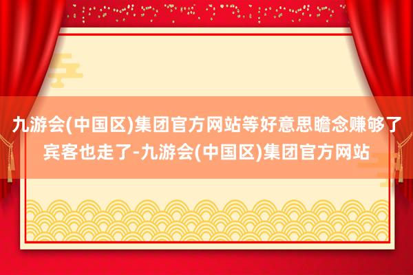 九游会(中国区)集团官方网站等好意思瞻念赚够了宾客也走了-九游会(中国区)集团官方网站